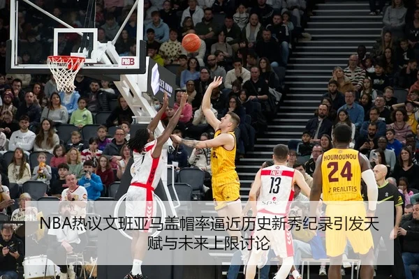 NBA热议文班亚马盖帽率逼近历史新秀纪录引发天赋与未来上限讨论